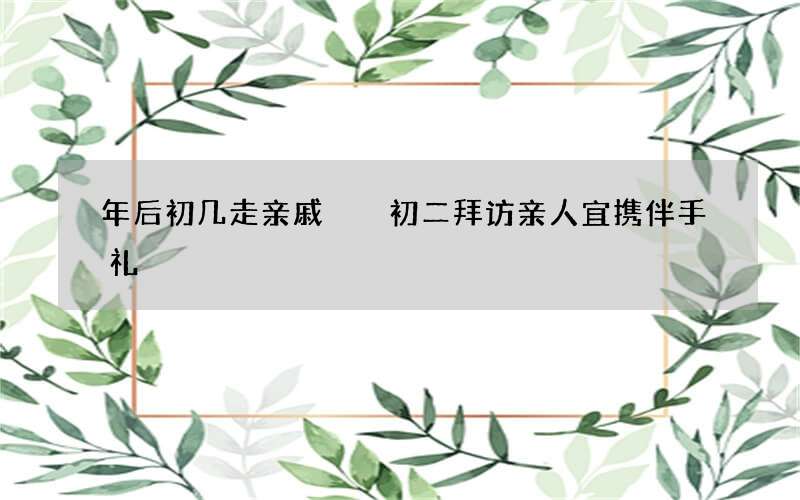 年后初几走亲戚  初二拜访亲人宜携伴手礼